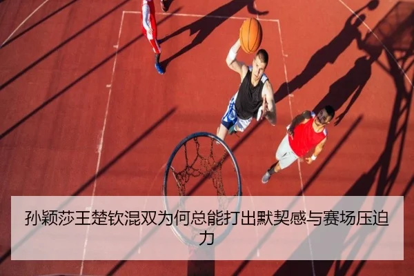 孙颖莎王楚钦混双为何总能打出默契感与赛场压迫力